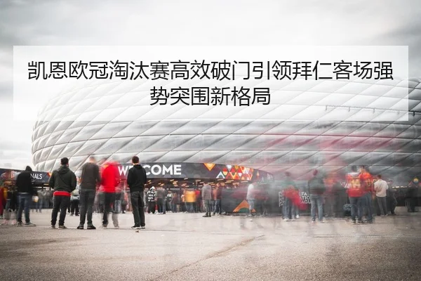 凯恩欧冠淘汰赛高效破门引领拜仁客场强势突围新格局