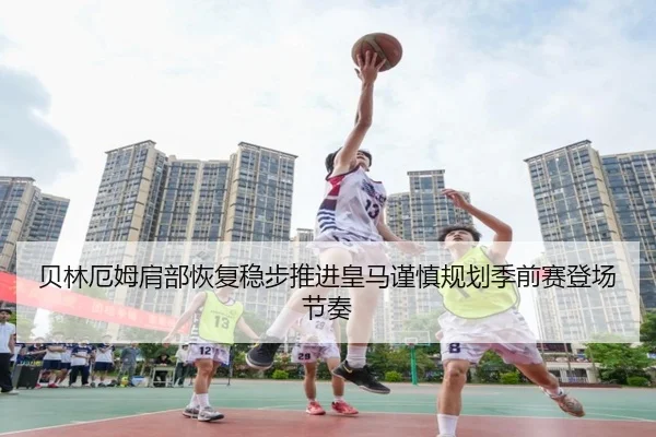 贝林厄姆肩部恢复稳步推进皇马谨慎规划季前赛登场节奏