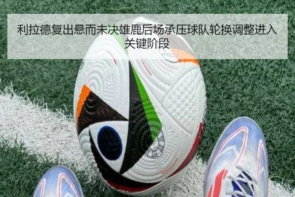 利拉德复出悬而未决雄鹿后场承压球队轮换调整进入关键阶段
